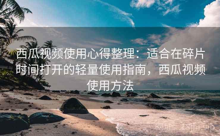 西瓜视频使用心得整理：适合在碎片时间打开的轻量使用指南，西瓜视频使用方法