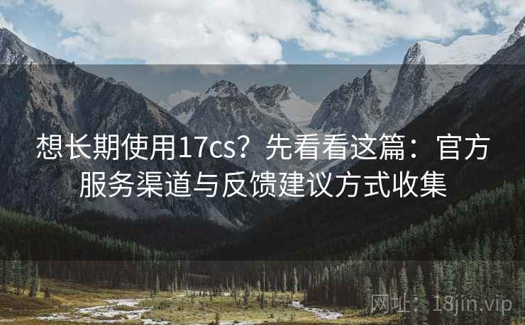 想长期使用17cs？先看看这篇：官方服务渠道与反馈建议方式收集
