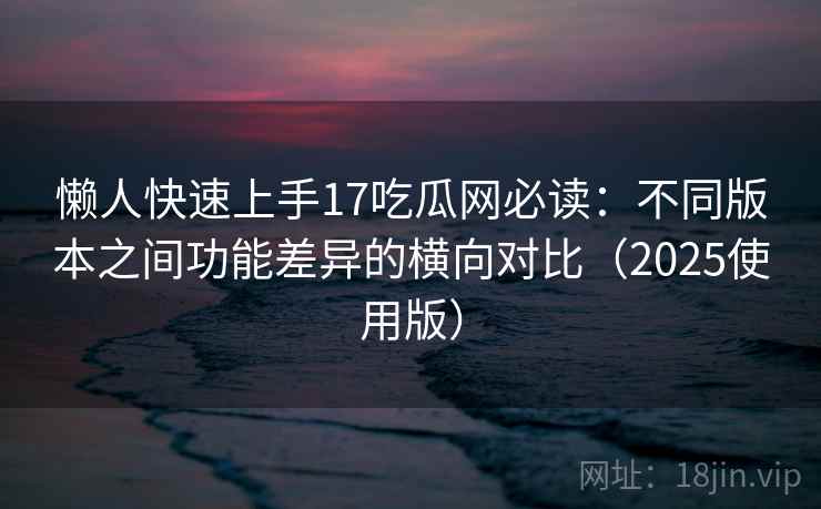 懒人快速上手17吃瓜网必读：不同版本之间功能差异的横向对比（2025使用版）