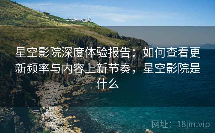星空影院深度体验报告：如何查看更新频率与内容上新节奏，星空影院是什么