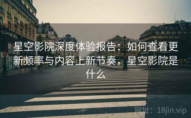 星空影院深度体验报告：如何查看更新频率与内容上新节奏，星空影院是什么