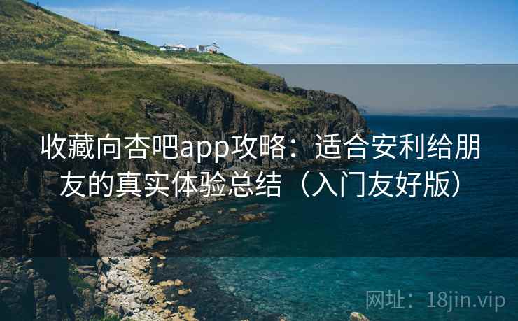 收藏向杏吧app攻略：适合安利给朋友的真实体验总结（入门友好版）
