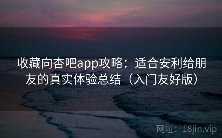 收藏向杏吧app攻略：适合安利给朋友的真实体验总结（入门友好版）