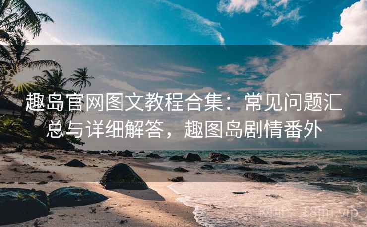趣岛官网图文教程合集：常见问题汇总与详细解答，趣图岛剧情番外