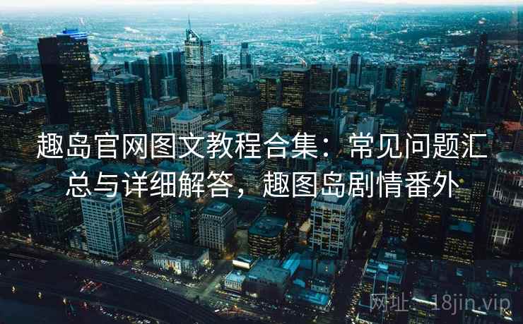 趣岛官网图文教程合集：常见问题汇总与详细解答，趣图岛剧情番外