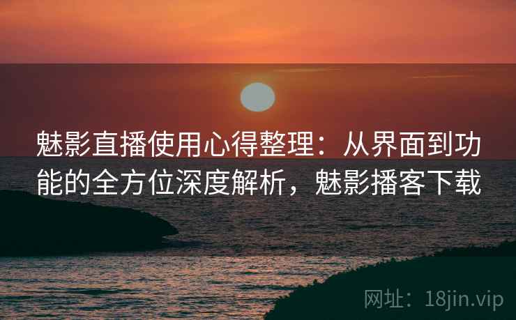 魅影直播使用心得整理：从界面到功能的全方位深度解析，魅影播客下载