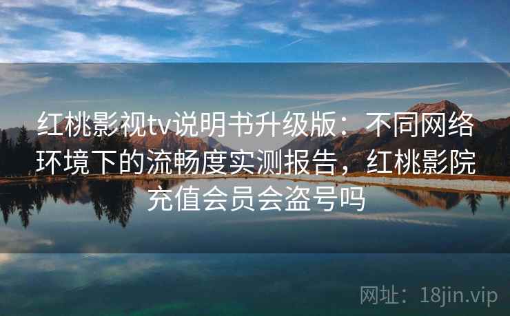 红桃影视tv说明书升级版：不同网络环境下的流畅度实测报告，红桃影院充值会员会盗号吗