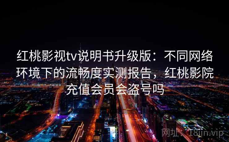 红桃影视tv说明书升级版：不同网络环境下的流畅度实测报告，红桃影院充值会员会盗号吗