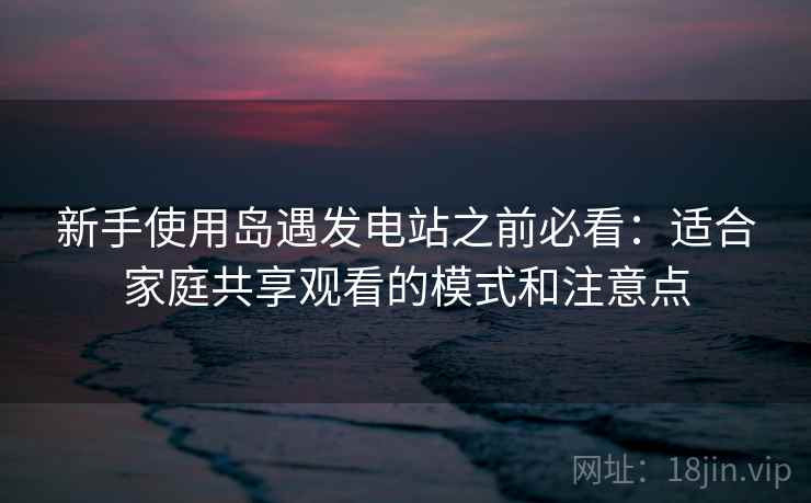 新手使用岛遇发电站之前必看：适合家庭共享观看的模式和注意点