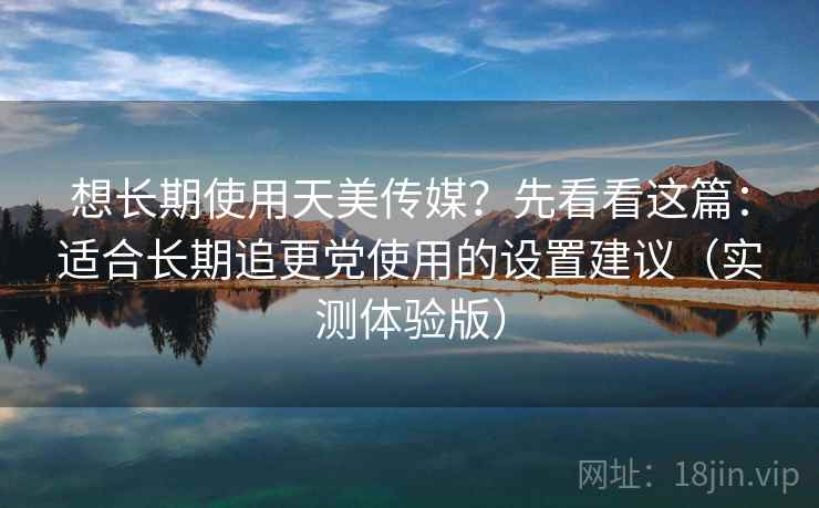 想长期使用天美传媒？先看看这篇：适合长期追更党使用的设置建议（实测体验版）