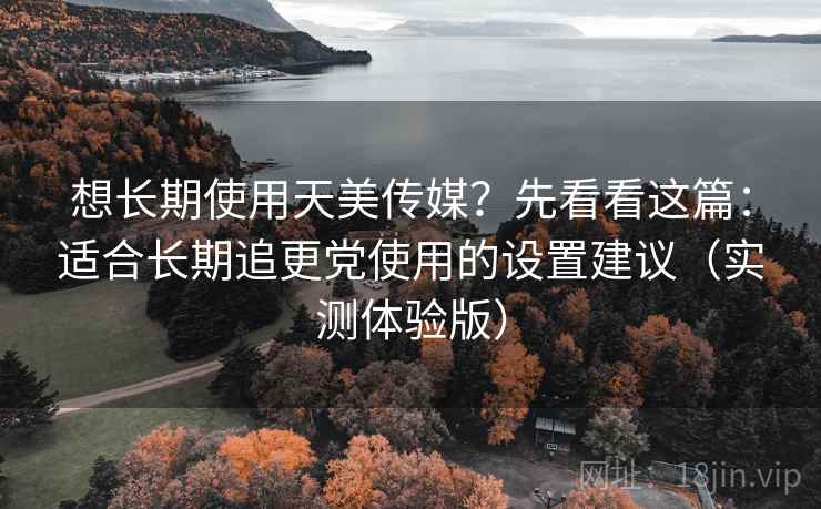 想长期使用天美传媒？先看看这篇：适合长期追更党使用的设置建议（实测体验版）