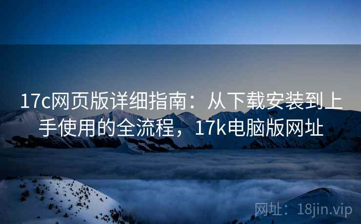 17c网页版详细指南：从下载安装到上手使用的全流程，17k电脑版网址