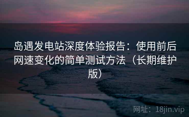 岛遇发电站深度体验报告：使用前后网速变化的简单测试方法（长期维护版）