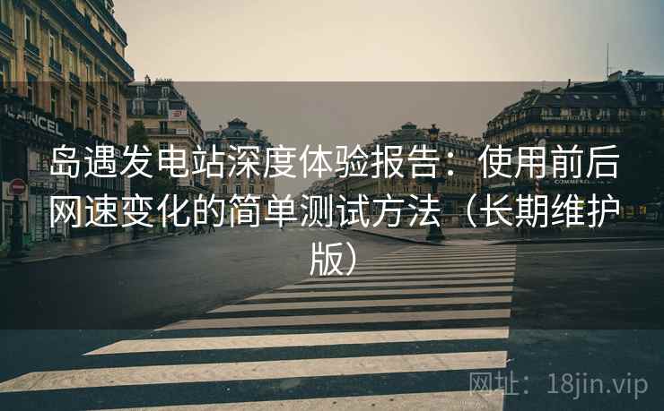 岛遇发电站深度体验报告：使用前后网速变化的简单测试方法（长期维护版）