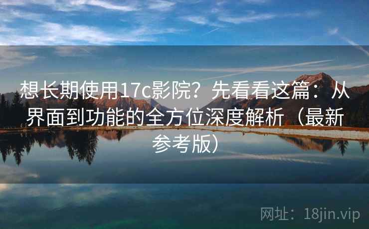 想长期使用17c影院？先看看这篇：从界面到功能的全方位深度解析（最新参考版）