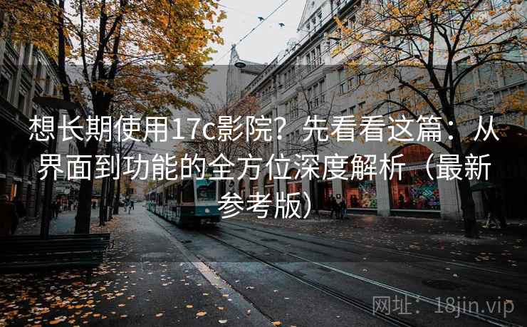 想长期使用17c影院？先看看这篇：从界面到功能的全方位深度解析（最新参考版）